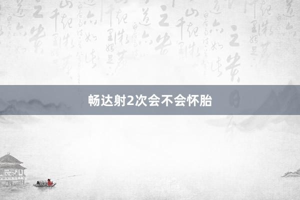 畅达射2次会不会怀胎