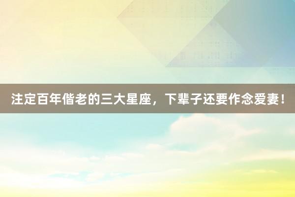 注定百年偕老的三大星座，下辈子还要作念爱妻！